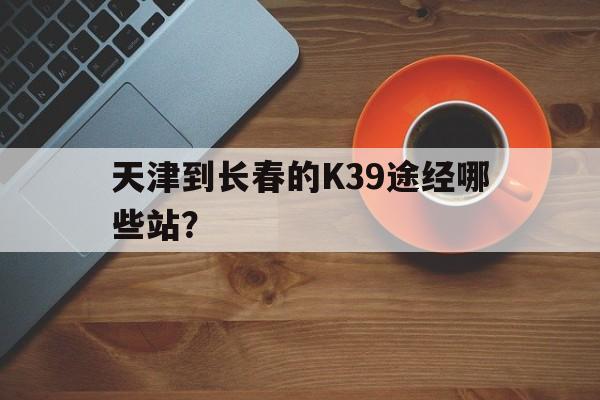 天津到长春的K39途经哪些站？